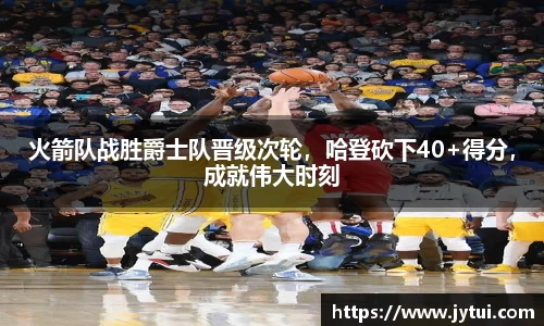 火箭队战胜爵士队晋级次轮，哈登砍下40+得分，成就伟大时刻